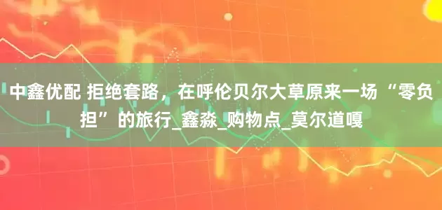 中鑫优配 拒绝套路，在呼伦贝尔大草原来一场 “零负担” 的旅行_鑫淼_购物点_莫尔道嘎