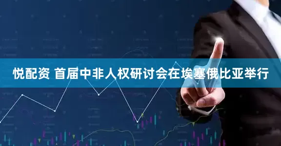悦配资 首届中非人权研讨会在埃塞俄比亚举行