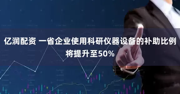 亿润配资 一省企业使用科研仪器设备的补助比例将提升至50%